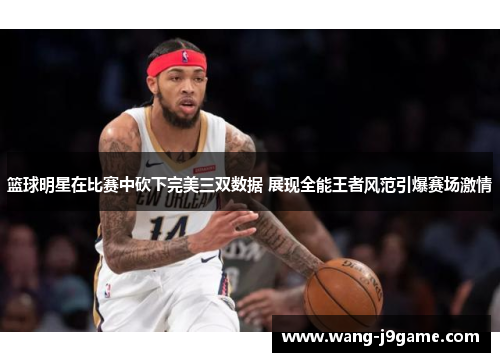 篮球明星在比赛中砍下完美三双数据 展现全能王者风范引爆赛场激情