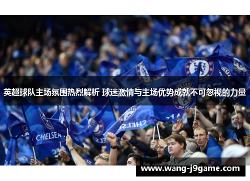 英超球队主场氛围热烈解析 球迷激情与主场优势成就不可忽视的力量