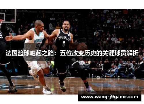 法国篮球崛起之路：五位改变历史的关键球员解析