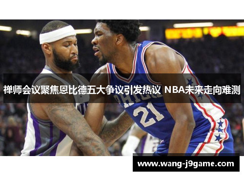 禅师会议聚焦恩比德五大争议引发热议 NBA未来走向难测