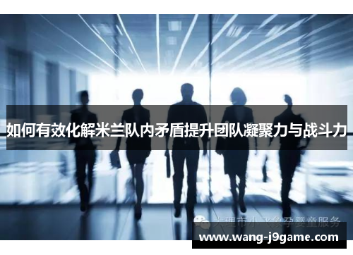 如何有效化解米兰队内矛盾提升团队凝聚力与战斗力