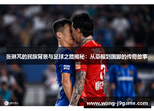 张琳芃的民族背景与足球之路揭秘：从草根到国脚的传奇故事