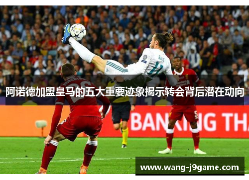 阿诺德加盟皇马的五大重要迹象揭示转会背后潜在动向