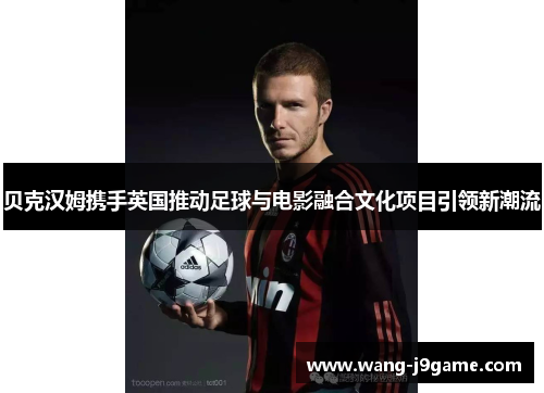 贝克汉姆携手英国推动足球与电影融合文化项目引领新潮流 贝克汉姆携手英国推动足球与电影融合文化项目引领新潮流