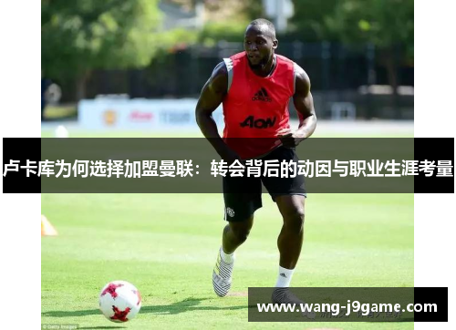 卢卡库为何选择加盟曼联：转会背后的动因与职业生涯考量