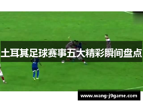 土耳其足球赛事五大精彩瞬间盘点 土耳其足球赛事五大精彩瞬间盘点
