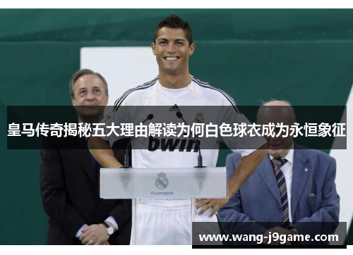 皇马传奇揭秘五大理由解读为何白色球衣成为永恒象征