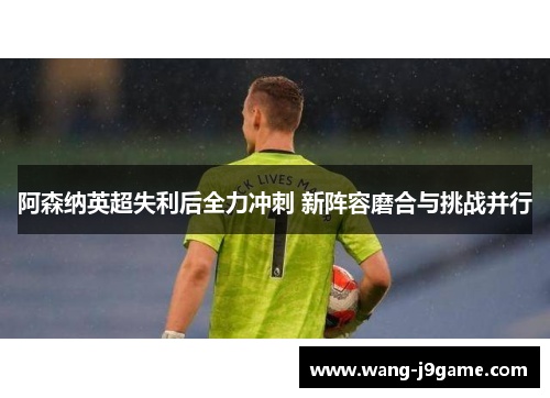 阿森纳英超失利后全力冲刺 新阵容磨合与挑战并行 阿森纳英超失利后全力冲刺 新阵容磨合与挑战并行