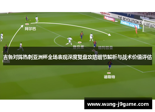 吉鲁对阵热刺亚洲杯全场表现深度复盘攻防细节解析与战术价值评估