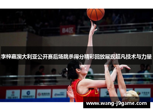 李梓嘉澳大利亚公开赛后场跳杀得分精彩回放展现超凡技术与力量