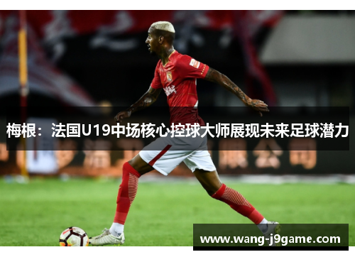 梅根:法国U19中场核心控球大师展现未来足球潜力 梅根:法国U19中场核心控球大师展现未来足球潜力
