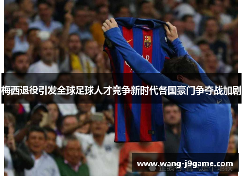 梅西退役引发全球足球人才竞争新时代各国豪门争夺战加剧