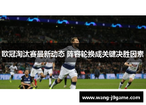 欧冠淘汰赛最新动态 阵容轮换成关键决胜因素 欧冠淘汰赛最新动态 阵容轮换成关键决胜因素