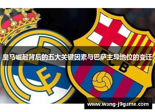 皇马崛起背后的五大关键因素与巴萨主导地位的变迁